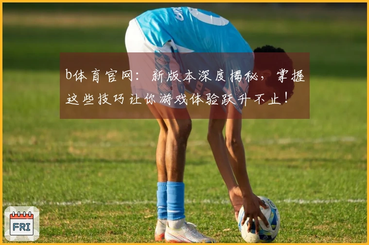 b体育官网：新版本深度揭秘，掌握这些技巧让你游戏体验跃升不止！