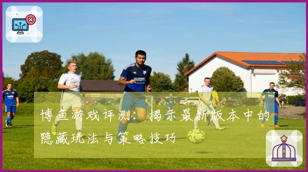 博鱼游戏评测：揭示最新版本中的隐藏玩法与策略技巧