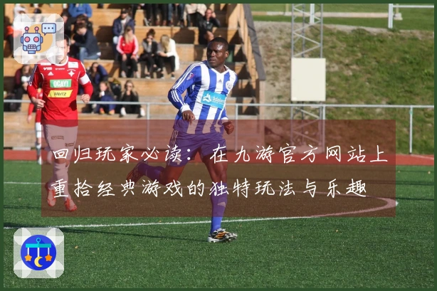 回归玩家必读：在九游官方网站上重拾经典游戏的独特玩法与乐趣