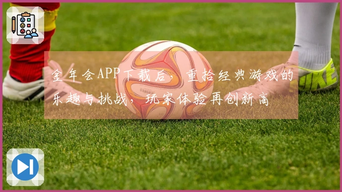 金年会APP下载后，重拾经典游戏的乐趣与挑战，玩家体验再创新高