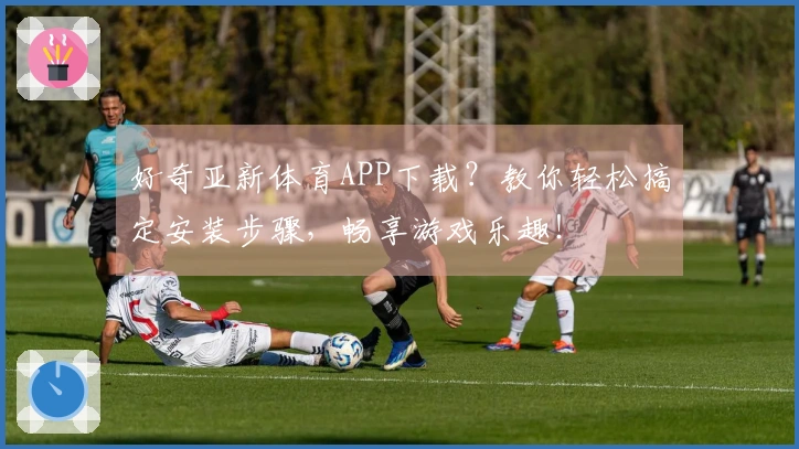 好奇亚新体育APP下载？教你轻松搞定安装步骤，畅享游戏乐趣！