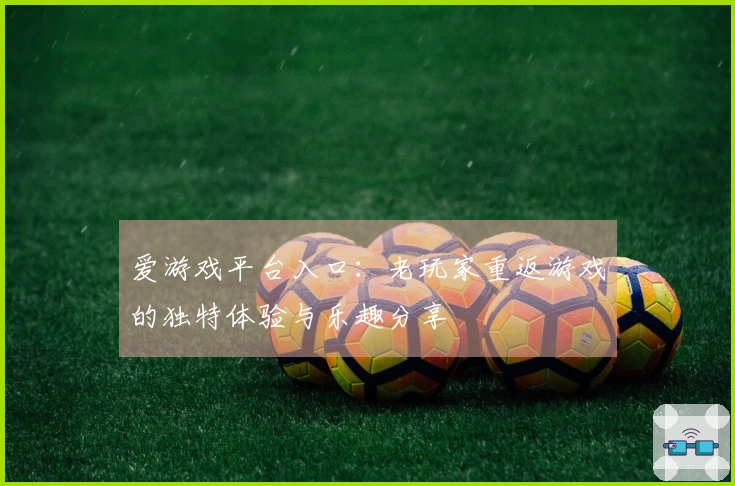 爱游戏平台入口：老玩家重返游戏的独特体验与乐趣分享