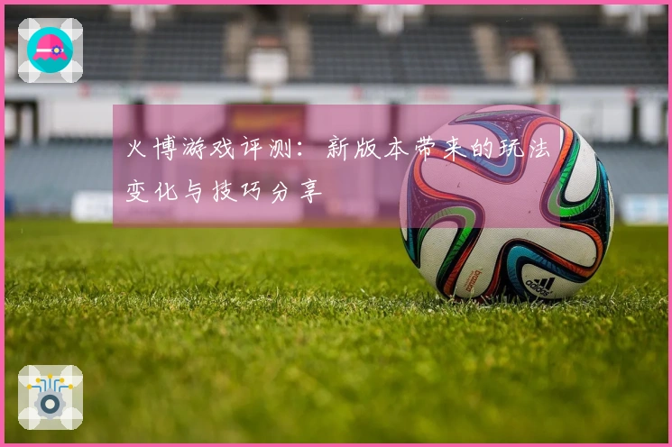 火博游戏评测：新版本带来的玩法变化与技巧分享