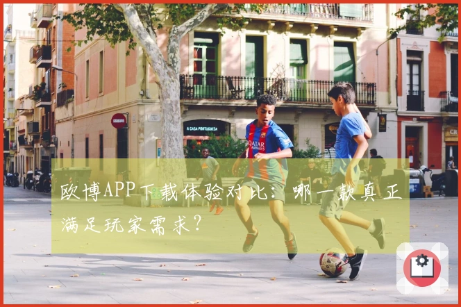 欧博APP下载体验对比：哪一款真正满足玩家需求？