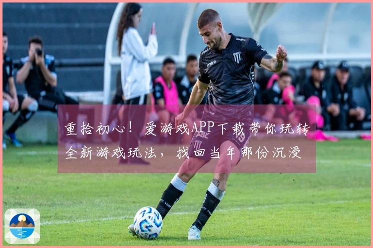 重拾初心！爱游戏APP下载带你玩转全新游戏玩法，找回当年那份沉浸感